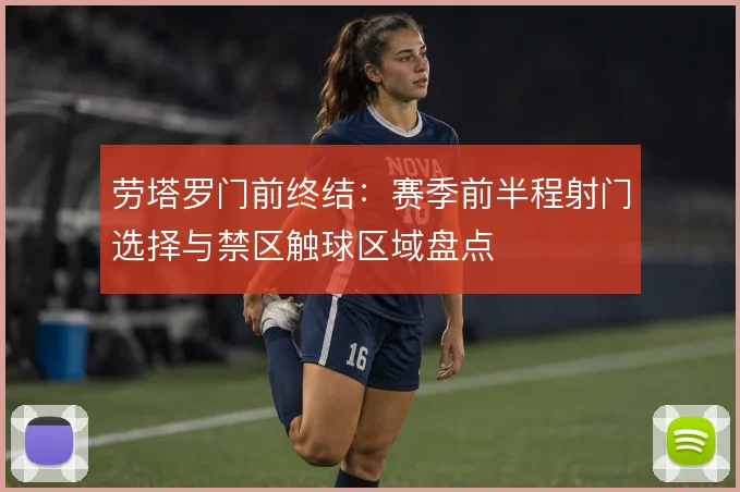 劳塔罗门前终结:赛季前半程射门选择与禁区触球区域盘点