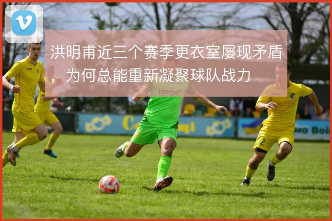 洪明甫近三个赛季更衣室屡现矛盾,为何总能重新凝聚球队战力