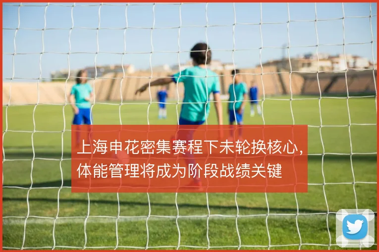 上海申花密集赛程下未轮换核心，体能管理将成为阶段战绩关键
