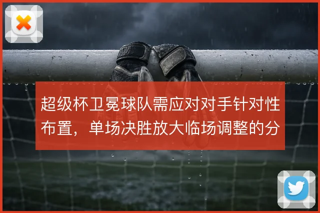 超级杯卫冕球队需应对对手针对性布置，单场决胜放大临场调整的分量