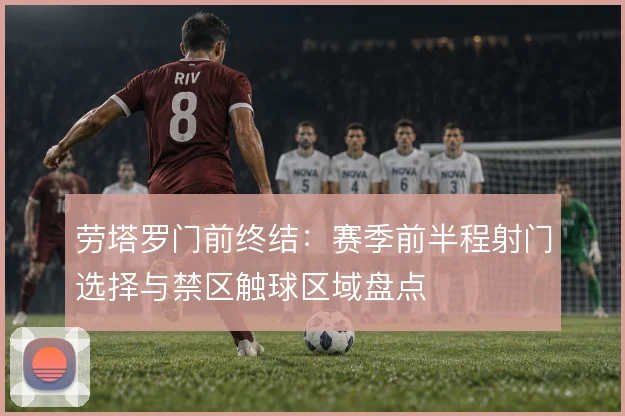 劳塔罗门前终结：赛季前半程射门选择与禁区触球区域盘点