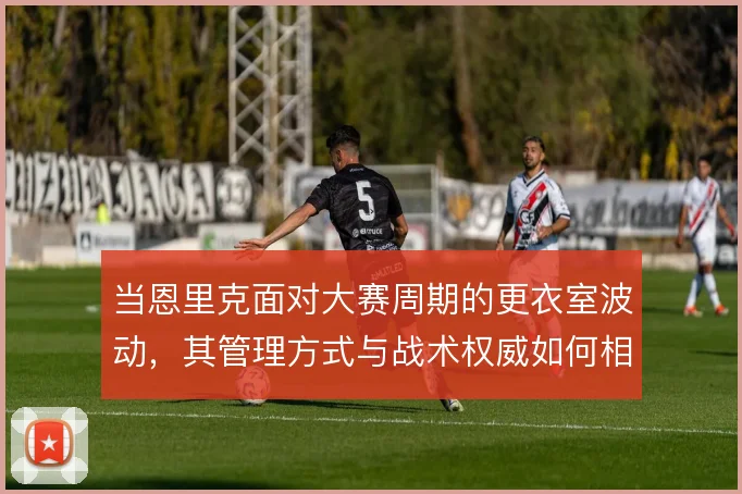 当恩里克面对大赛周期的更衣室波动，其管理方式与战术权威如何相互支撑