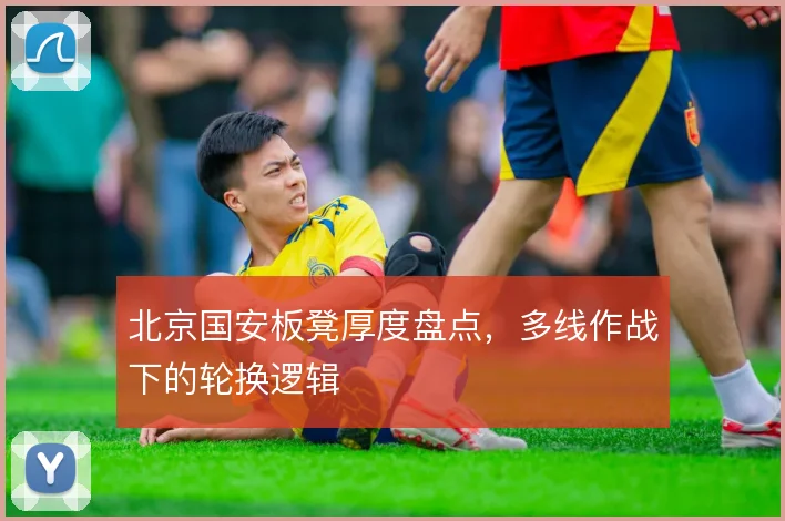 北京国安板凳厚度盘点,多线作战下的轮换逻辑