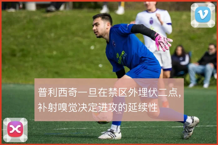 普利西奇一旦在禁区外埋伏二点，补射嗅觉决定进攻的延续性