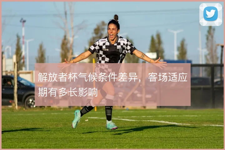 解放者杯气候条件差异，客场适应期有多长影响