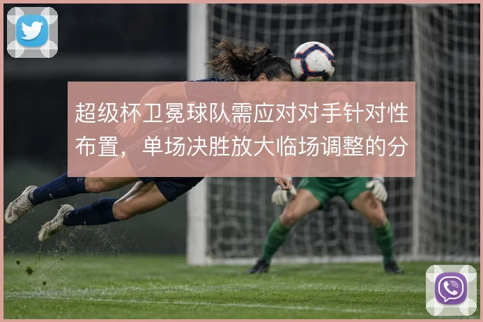 超级杯卫冕球队需应对对手针对性布置，单场决胜放大临场调整的分量