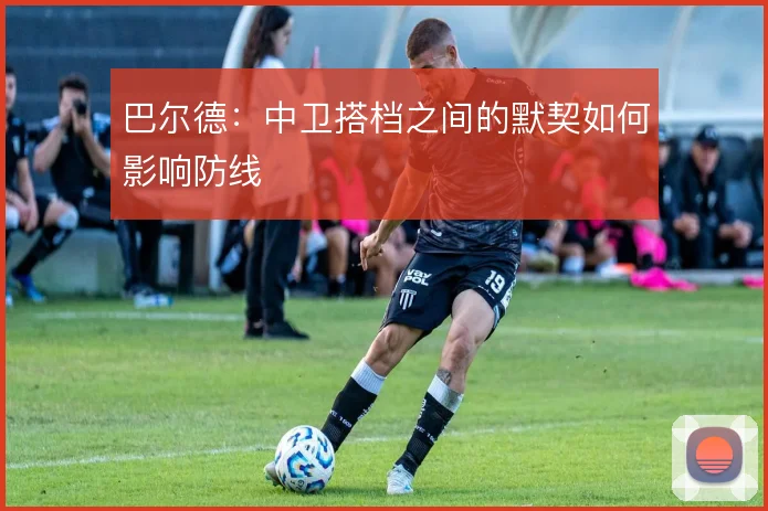 巴尔德：中卫搭档之间的默契如何影响防线