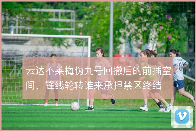 云达不莱梅伪九号回撤后的前插空间，锋线轮转谁来承担禁区终结