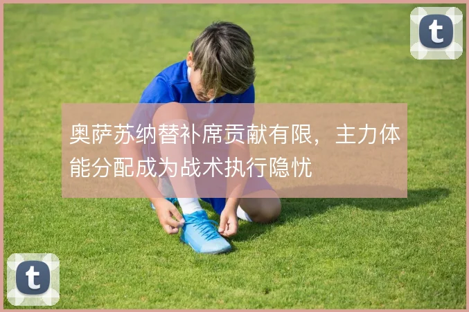 奥萨苏纳替补席贡献有限,主力体能分配成为战术执行隐忧
