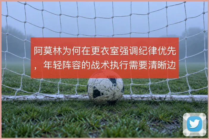 阿莫林为何在更衣室强调纪律优先，年轻阵容的战术执行需要清晰边界
