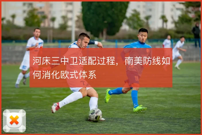 河床三中卫适配过程，南美防线如何消化欧式体系