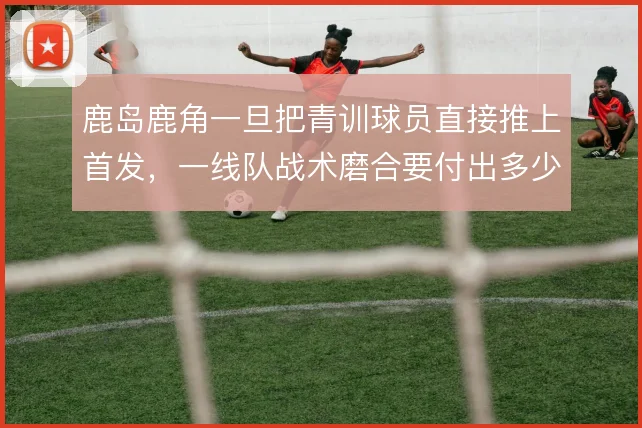 鹿岛鹿角一旦把青训球员直接推上首发，一线队战术磨合要付出多少代价