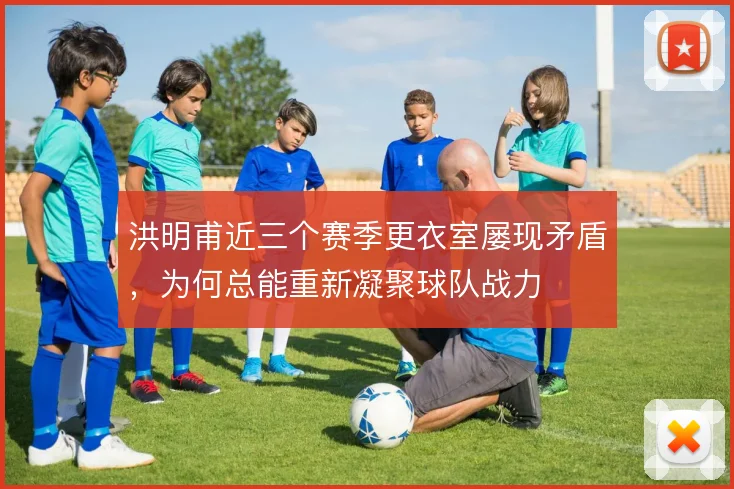 洪明甫近三个赛季更衣室屡现矛盾，为何总能重新凝聚球队战力