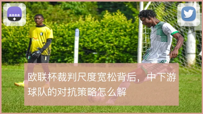 欧联杯裁判尺度宽松背后，中下游球队的对抗策略怎么解