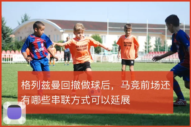 格列兹曼回撤做球后，马竞前场还有哪些串联方式可以延展