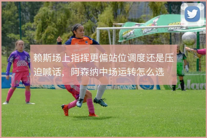 赖斯场上指挥更偏站位调度还是压迫喊话，阿森纳中场运转怎么选