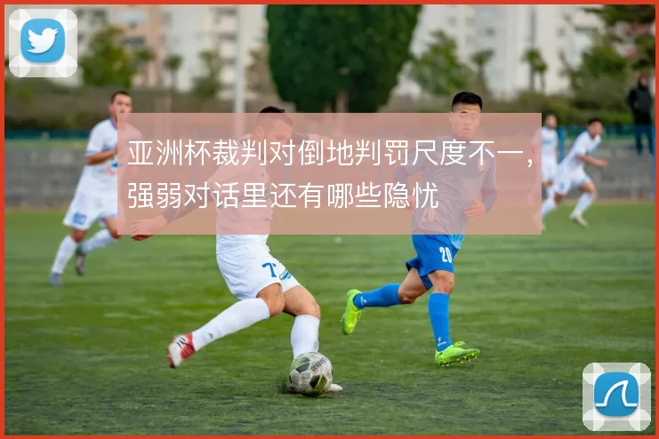亚洲杯裁判对倒地判罚尺度不一，强弱对话里还有哪些隐忧