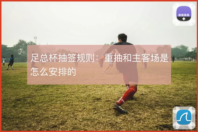 足总杯抽签规则:重抽和主客场是怎么安排的