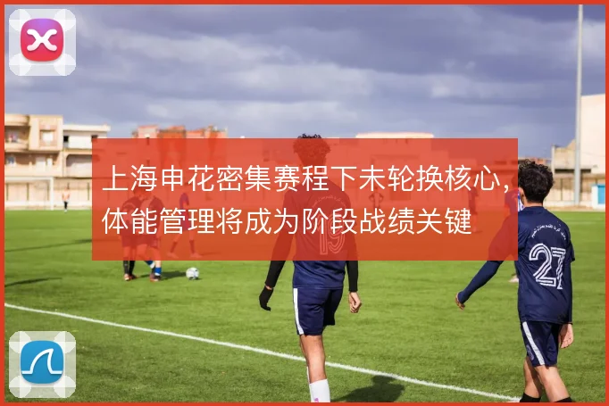 上海申花密集赛程下未轮换核心，体能管理将成为阶段战绩关键