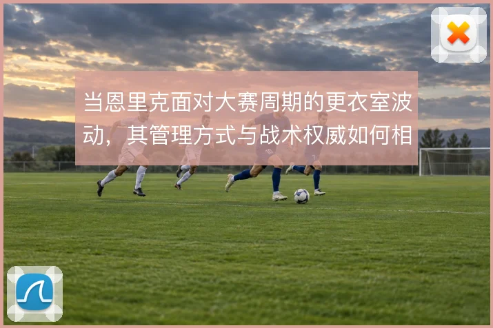 当恩里克面对大赛周期的更衣室波动,其管理方式与战术权威如何相互支撑