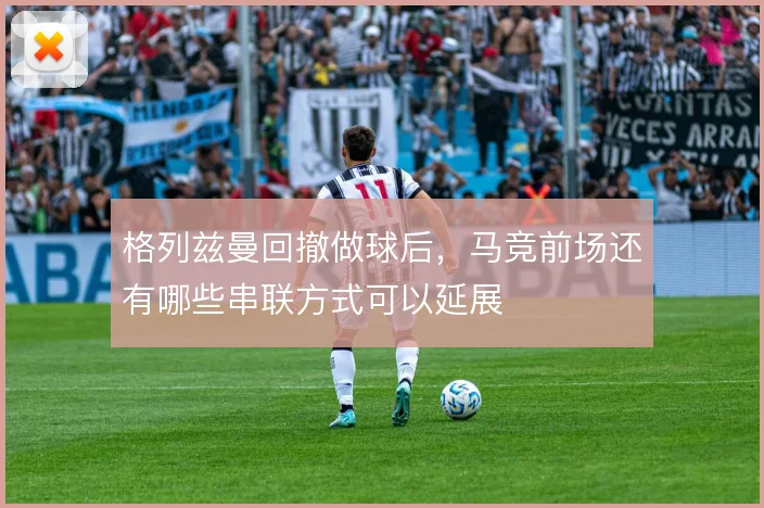 格列兹曼回撤做球后,马竞前场还有哪些串联方式可以延展