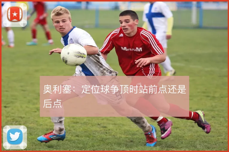 奥利塞：定位球争顶时站前点还是后点