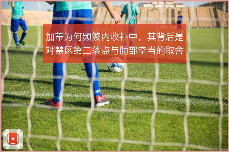 加蒂为何频繁内收补中,其背后是对禁区第二落点与肋部空当的取舍